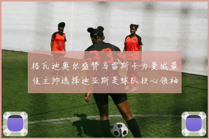 格瓦迪奥尔盛赞马雷斯卡为曼城最佳主帅选择迪亚斯是球队核心领袖