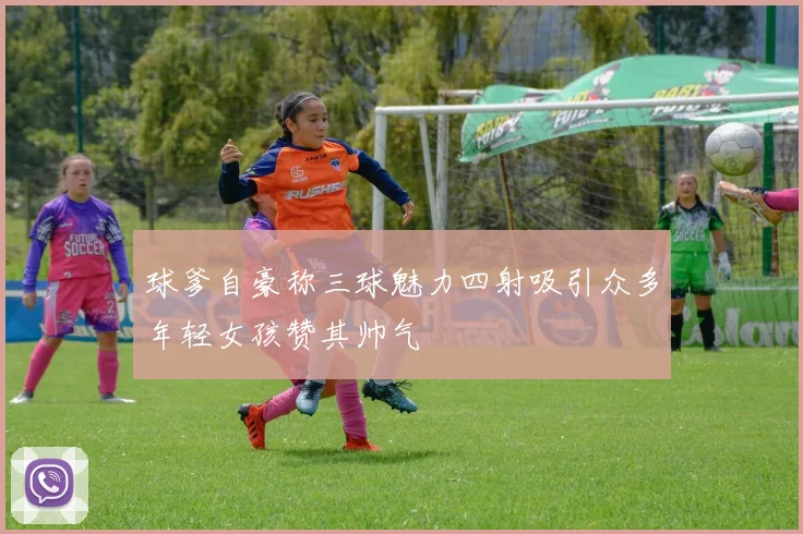 球爹自豪称三球魅力四射吸引众多年轻女孩赞其帅气