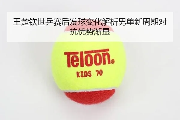 王楚钦世乒赛后发球变化解析男单新周期对抗优势渐显