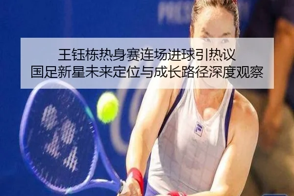 王钰栋热身赛连场进球引热议 国足新星未来定位与成长路径深度观察